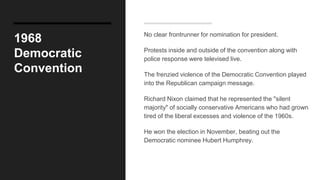 1968
Democratic
Convention
No clear frontrunner for nomination for president.
Protests inside and outside of the convention along with
police response were televised live.
The frenzied violence of the Democratic Convention played
into the Republican campaign message.
Richard Nixon claimed that he represented the "silent
majority" of socially conservative Americans who had grown
tired of the liberal excesses and violence of the 1960s.
He won the election in November, beating out the
Democratic nominee Hubert Humphrey.
 