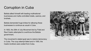 Corruption in Cuba
Batista allied himself with leading multinational
businesses and mafia controlled hotels, casinos, and
brothels.
Batista demanded huge bribes for allowing these
businesses to continue as usual in Cuba.
In 1953, the 26th of July Movement led by Fidel and
Raul Castro attempted to overthrow the Batista
government.
The movement’s stated goal was to restore democracy
in Cuba. The coup attempt failed and In 1955, the
Castro brothers were exiled from Cuba.
 