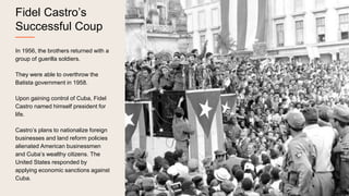 Fidel Castro’s
Successful Coup
In 1956, the brothers returned with a
group of guerilla soldiers.
They were able to overthrow the
Batista government in 1958.
Upon gaining control of Cuba, Fidel
Castro named himself president for
life.
Castro’s plans to nationalize foreign
businesses and land reform policies
alienated American businessmen
and Cuba’s wealthy citizens. The
United States responded by
applying economic sanctions against
Cuba.
 