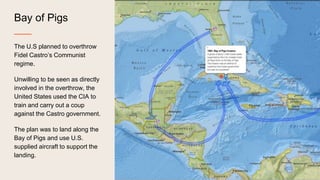 Bay of Pigs
The U.S planned to overthrow
Fidel Castro’s Communist
regime.
Unwilling to be seen as directly
involved in the overthrow, the
United States used the CIA to
train and carry out a coup
against the Castro government.
The plan was to land along the
Bay of Pigs and use U.S.
supplied aircraft to support the
landing.
 