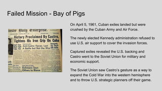 Failed Mission - Bay of Pigs
On April 5, 1961, Cuban exiles landed but were
crushed by the Cuban Army and Air Force.
The newly elected Kennedy administration refused to
use U.S. air support to cover the invasion forces.
Captured exiles revealed the U.S. backing and
Castro went to the Soviet Union for military and
economic support.
The Soviet Union saw Castro’s gesture as a way to
expand the Cold War into the western hemisphere
and to throw U.S. strategic planners off their game.
 