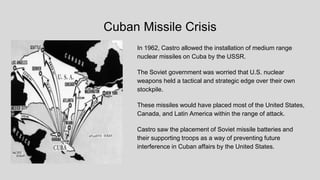 Cuban Missile Crisis
In 1962, Castro allowed the installation of medium range
nuclear missiles on Cuba by the USSR.
The Soviet government was worried that U.S. nuclear
weapons held a tactical and strategic edge over their own
stockpile.
These missiles would have placed most of the United States,
Canada, and Latin America within the range of attack.
Castro saw the placement of Soviet missile batteries and
their supporting troops as a way of preventing future
interference in Cuban affairs by the United States.
 