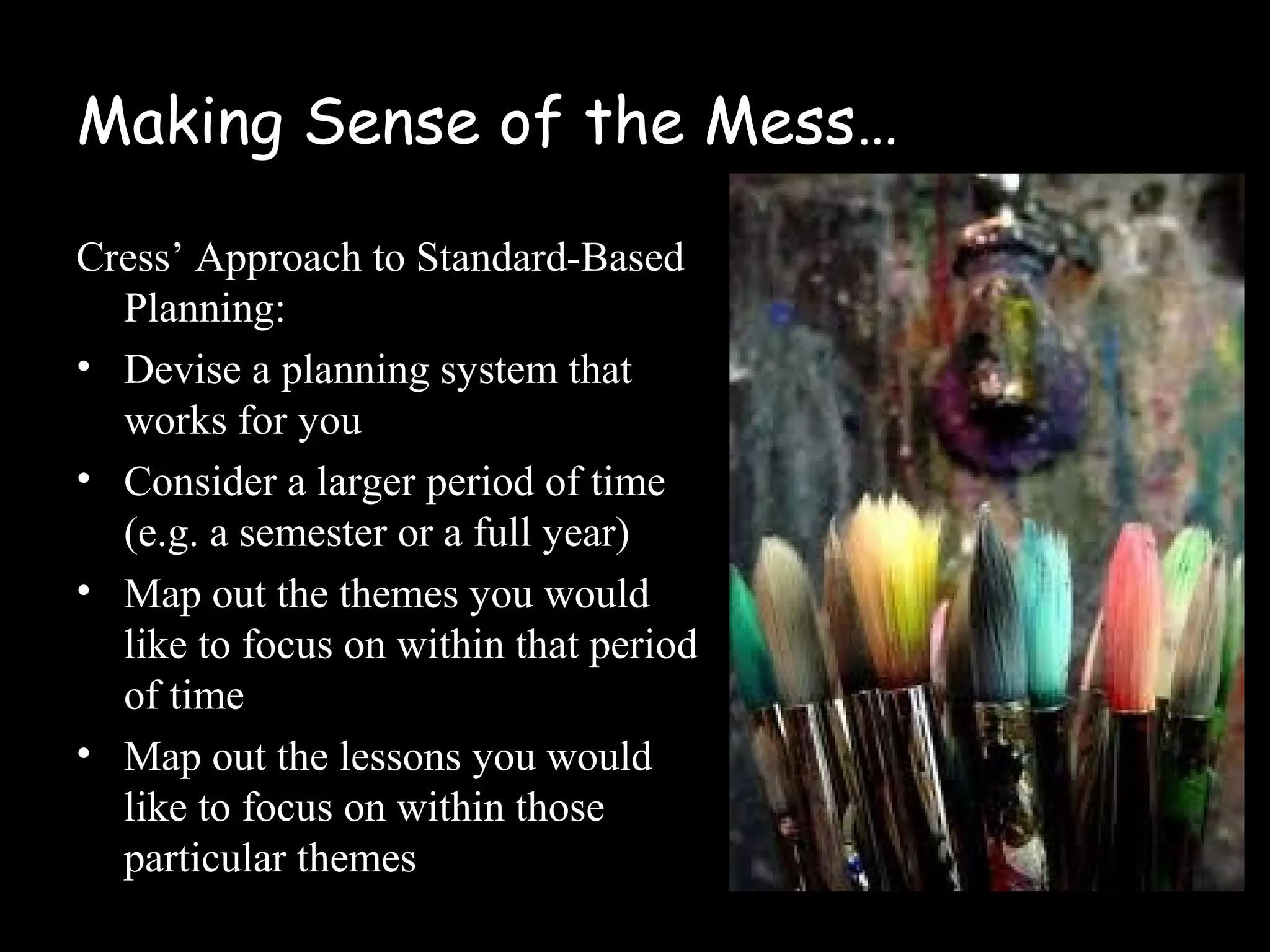 Making Sense of the Mess…
Cress’ Approach to Standard-Based
Planning:
• Devise a planning system that
works for you
• Consider a larger period of time
(e.g. a semester or a full year)
• Map out the themes you would
like to focus on within that period
of time
• Map out the lessons you would
like to focus on within those
particular themes
 