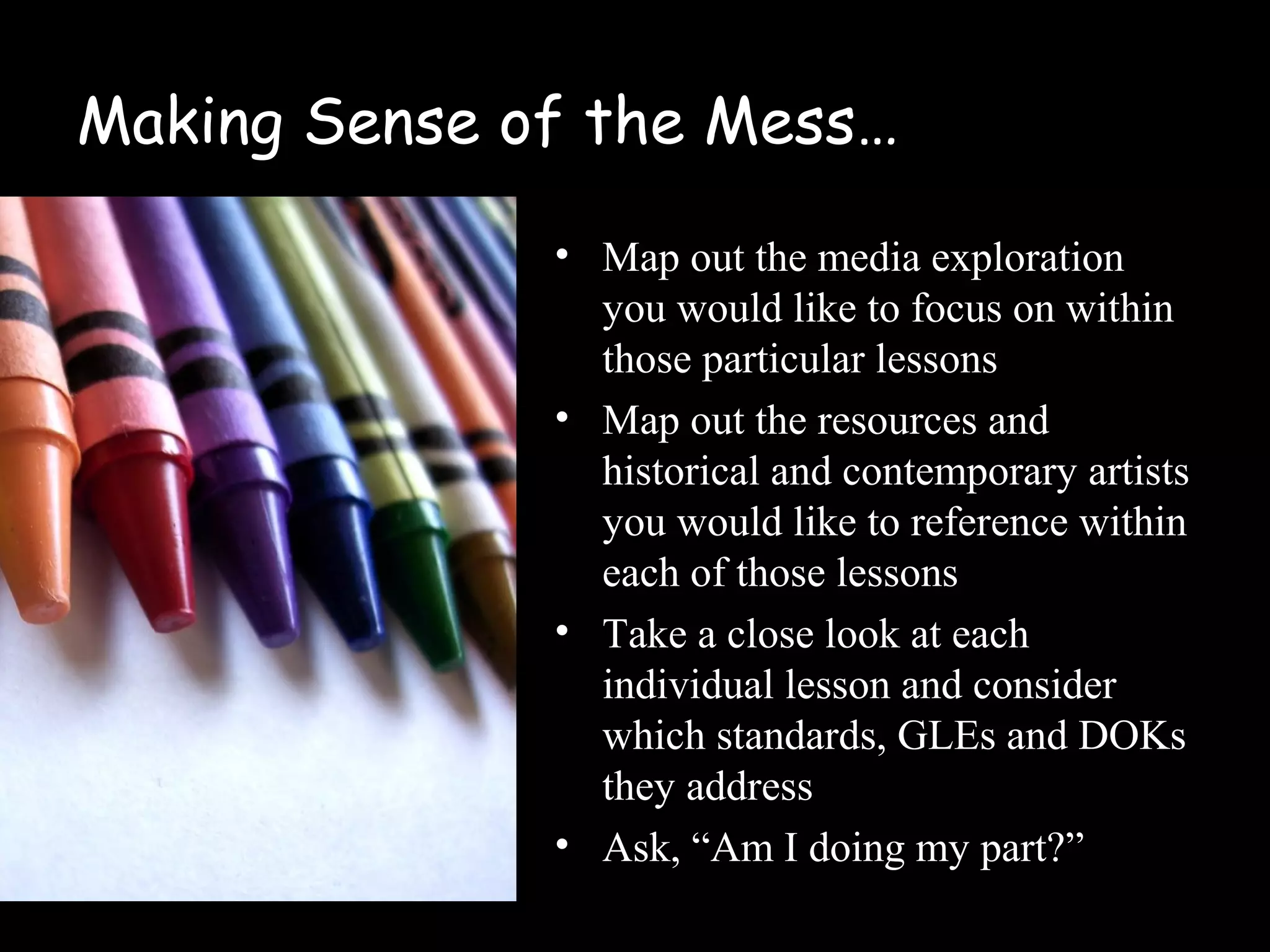 Making Sense of the Mess…
• Map out the media exploration
you would like to focus on within
those particular lessons
• Map out the resources and
historical and contemporary artists
you would like to reference within
each of those lessons
• Take a close look at each
individual lesson and consider
which standards, GLEs and DOKs
they address
• Ask, “Am I doing my part?”
 