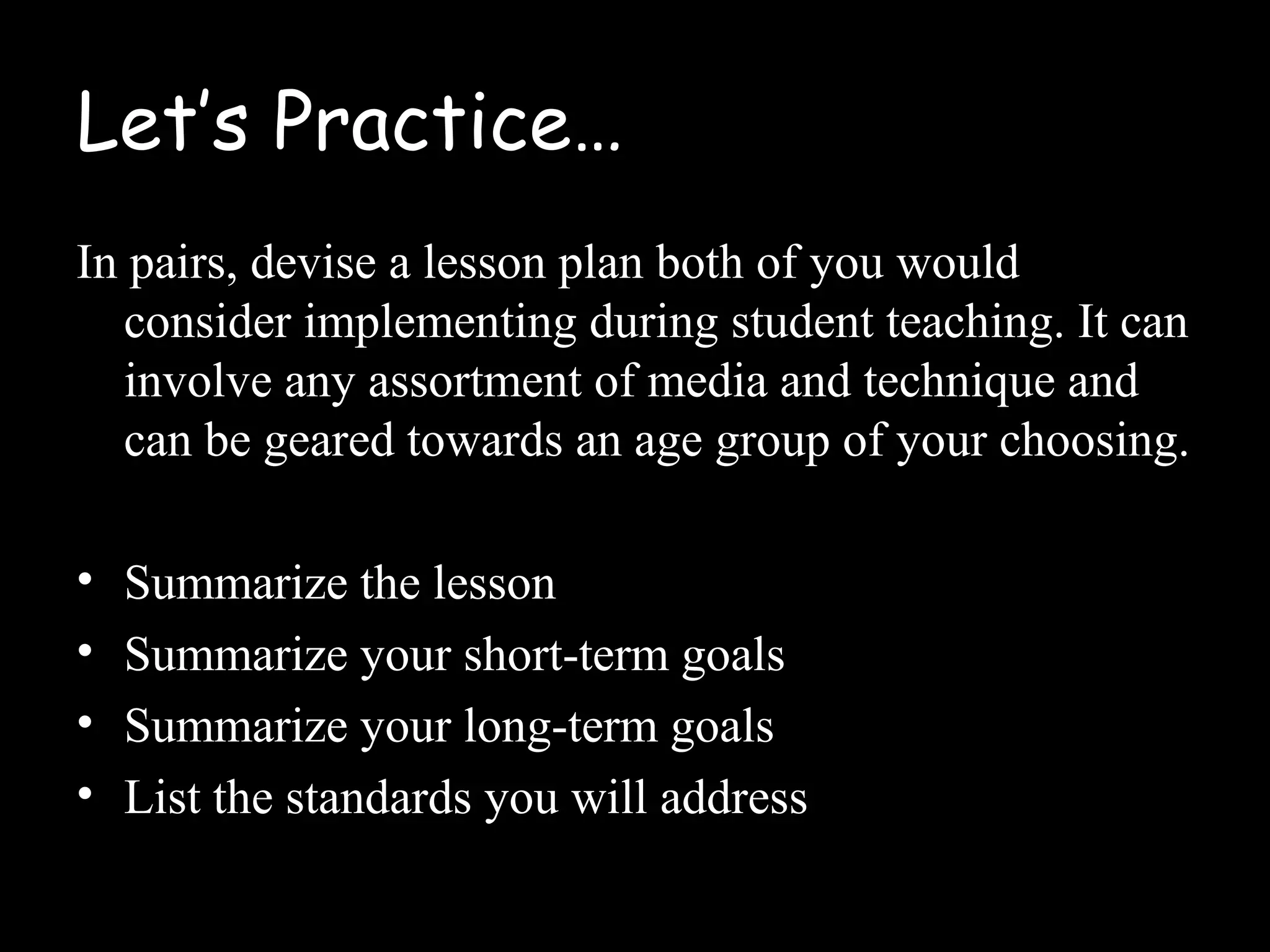 Let’s Practice…
In pairs, devise a lesson plan both of you would
consider implementing during student teaching. It can
involve any assortment of media and technique and
can be geared towards an age group of your choosing.
• Summarize the lesson
• Summarize your short-term goals
• Summarize your long-term goals
• List the standards you will address
 