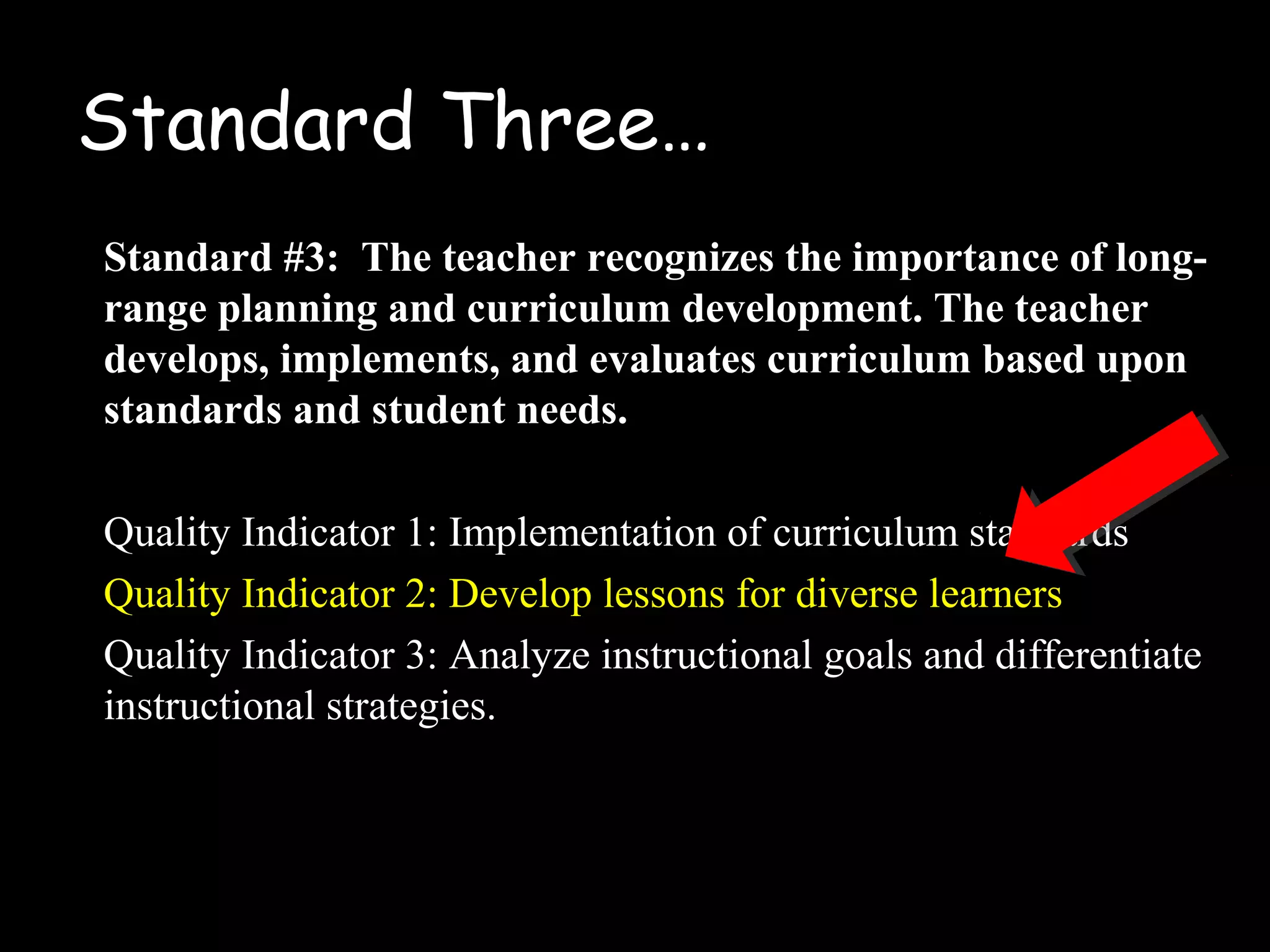 Standard Three…
Standard #3: The teacher recognizes the importance of long-
range planning and curriculum development. The teacher
develops, implements, and evaluates curriculum based upon
standards and student needs.
Quality Indicator 1: Implementation of curriculum standards
Quality Indicator 2: Develop lessons for diverse learners
Quality Indicator 3: Analyze instructional goals and differentiate
instructional strategies.
 