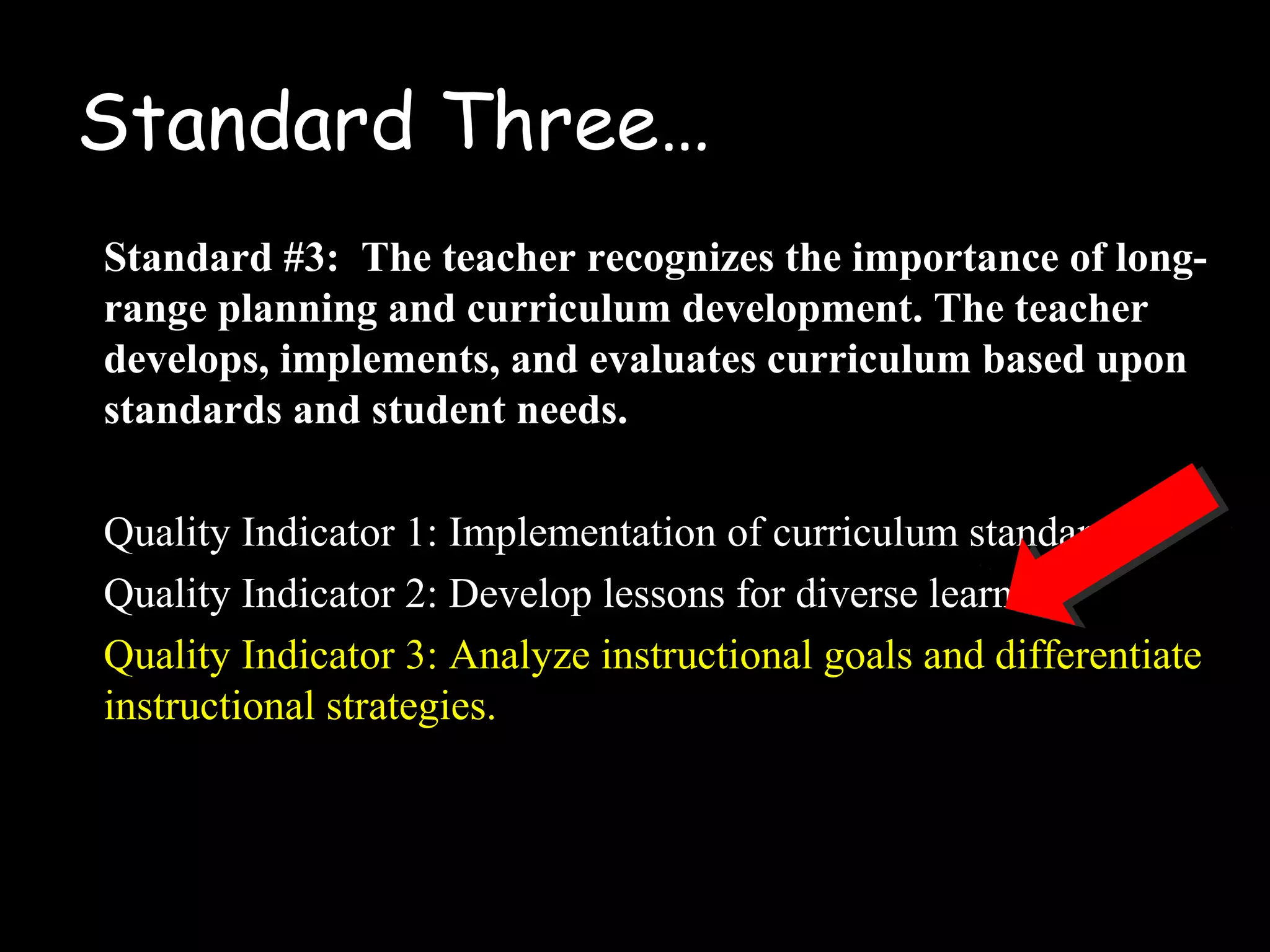 Standard Three…
Standard #3: The teacher recognizes the importance of long-
range planning and curriculum development. The teacher
develops, implements, and evaluates curriculum based upon
standards and student needs.
Quality Indicator 1: Implementation of curriculum standards
Quality Indicator 2: Develop lessons for diverse learners
Quality Indicator 3: Analyze instructional goals and differentiate
instructional strategies.
 