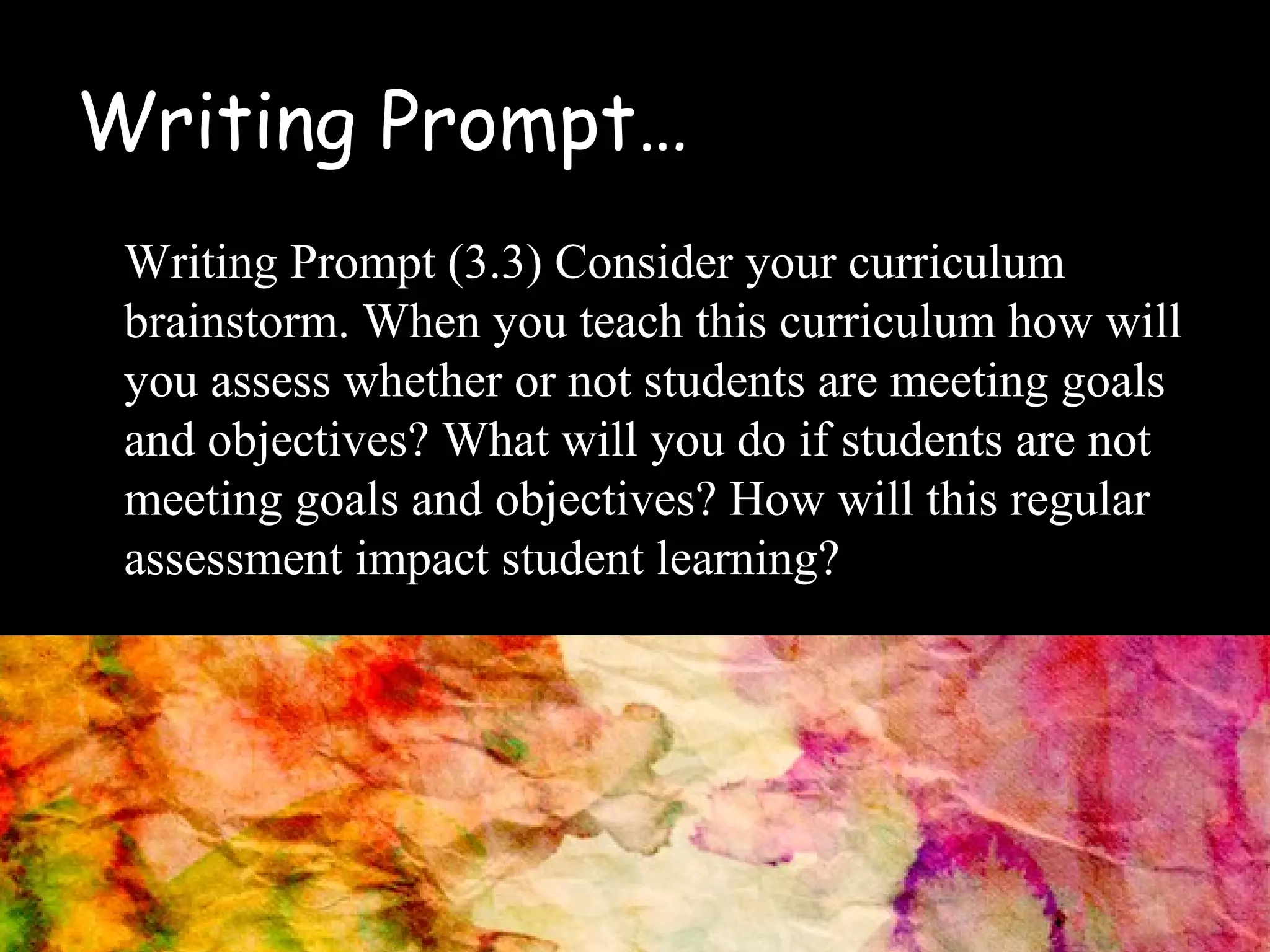 Writing Prompt…
Writing Prompt (3.3) Consider your curriculum
brainstorm. When you teach this curriculum how will
you assess whether or not students are meeting goals
and objectives? What will you do if students are not
meeting goals and objectives? How will this regular
assessment impact student learning?
 