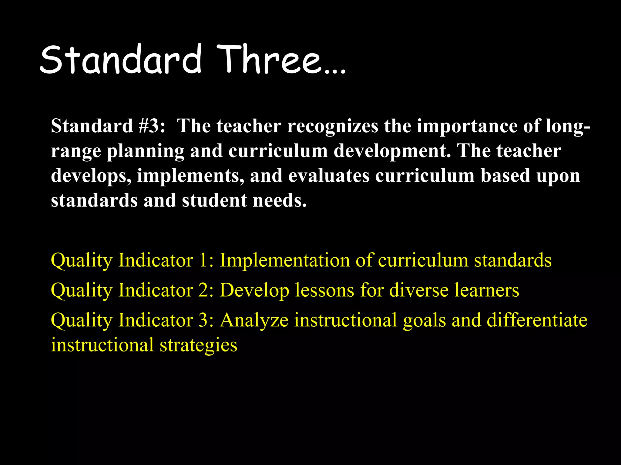 Standard Three…
Standard #3: The teacher recognizes the importance of long-
range planning and curriculum development. The teacher
develops, implements, and evaluates curriculum based upon
standards and student needs.
Quality Indicator 1: Implementation of curriculum standards
Quality Indicator 2: Develop lessons for diverse learners
Quality Indicator 3: Analyze instructional goals and differentiate
instructional strategies
 