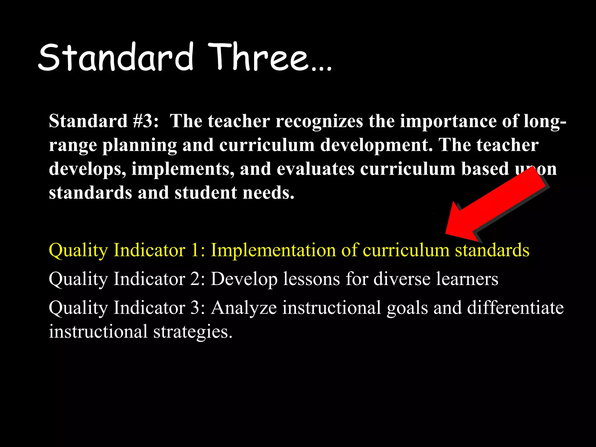 Standard Three…
Standard #3: The teacher recognizes the importance of long-
range planning and curriculum development. The teacher
develops, implements, and evaluates curriculum based upon
standards and student needs.
Quality Indicator 1: Implementation of curriculum standards
Quality Indicator 2: Develop lessons for diverse learners
Quality Indicator 3: Analyze instructional goals and differentiate
instructional strategies.
 