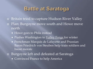  Britain tried to capture Hudson River Valley
 Plan: Burgoyne move south and Howe move
north
 Howe goes to Phila instead
 Pushes Washington to Valley Forge for winter
 Frenchman Marquis de Lafayette and Prussian
Baron Friedrich von Steuben help train soldiers and
boost morale
 Burgoyne left and defeated at Saratoga
 Convinced France to help America
 