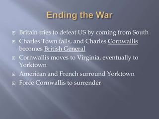  Britain tries to defeat US by coming from South
 Charles Town falls, and Charles Cornwallis
becomes British General
 Cornwallis moves to Virginia, eventually to
Yorktown
 American and French surround Yorktown
 Force Cornwallis to surrender
 