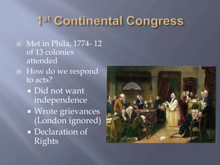  Met in Phila, 1774- 12
of 13 colonies
attended
 How do we respond
to acts?
 Did not want
independence
 Wrote grievances
(London ignored)
 Declaration of
Rights
 