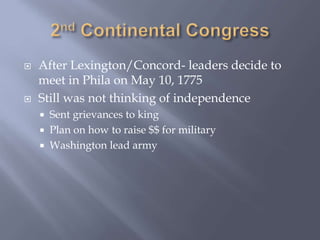  After Lexington/Concord- leaders decide to
meet in Phila on May 10, 1775
 Still was not thinking of independence
 Sent grievances to king
 Plan on how to raise $$ for military
 Washington lead army
 