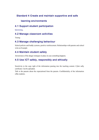 Standard 4 Create and maintain supportive and safe 
learning environments 
4.1 Support student participation 
Qestioning, 
4.2 Manage classroom activities 
Timing 
4.3 Manage challenging behaviour 
School policies and buddy systems, positive reinforcement. Relationships with parents and school 
write an Example 
4.4 Maintain student safety 
Awrenwness of the danger strategies in place in case something happens. 
4.5 Use ICT safely, responsibly and ethically 
Sensitivity to the copy right of the information puuting into the teaching content. Cyber safty 
certificate. Can be uploaded, 
Talk to the parents about the expectationd from the parents. Confidentiality of the information 
ofthe students. 
