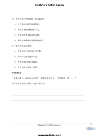 Gradtutors Tuition Agency




33．作者从这次事件得到了什么教训？

   A: 包心菜和鱼肉的味道很好。

   B：挨饿会导致身体营养不足。

   C：挑食和浪费食物是坏习惯。

   D：不吃午餐就得承受挨饿的后果。

34．哪项说明是正确的？

   A：作者以饼干和面包充当午餐。

   B：妈妈担心作者营养不足。

   C：作者想等妈妈回来做菜。

   D: 作者只吃了餐桌上的饭。

D 写作练习

“星期六晚上，我和家人在客厅一起观赏电视节目， 突然眼前一黑......”

用上面的文字作为开端，完成一篇文章。

__________________________________________________________________________

__________________________________________________________________________

__________________________________________________________________________




                                                                             10
                           Copyright 2011@Gradtutors.my




                           www.gradtutors.my
 