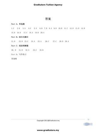 Gradtutors Tuition Agency




                                                 答案
Part A：单选题
     A：

1.C    2.B   3.A       4.C     5.A       6.B 7.B 8.A 9.D 10.B 11.C 12.D 13.D 14.B

15.B 16.B       17.C    18.A    19.B      20.A

Part B：综合式题目
     B：

21.D     22.D    23.C     24.A        25.A       26.C    27.C    28.D 29.A

Part C: 阅读理解题

30．D     31.D     32.A         33.C      34.B

Part D：写作练习

答案略




                                                                                    11
                                      Copyright 2011@Gradtutors.my




                                      www.gradtutors.my
 