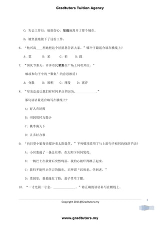 Gradtutors Tuition Agency




 C：失去工作后，他很伤心，坚强
              坚强地离开了那个城市。
              坚强

 D：她坚强地接下了这份工作。

6．“他兴高____烈地把这个好消息告诉大家。”哪个字最适合填在横线上？

 A: 菜    B: 采     C: 彩       D: 踩

7. “国庆节那天，许多市民聚集
              聚集在广场上同欢共庆。”
              聚集

  哪项和句子中的“聚集”的意思相反？

 A：分散    B: 堆积    C: 埋没       D: 离弃

8．“母亲总是让我们有时间多点书因为,_____________.”

  那句谚语最适合填写在横线上?

  A: 好人有好报

  B: 书到用时方恨少

  C: 桃李满天下

  D: 人多好办事

9. “向日葵小姐每天都冲着太阳微笑。”下列哪项采用了与上面句子相同的修辞手法?

  A: 小河变成了一条金丝带，在太阳下闪闪发亮。

  B: 一辆巴士在我背后突然鸣笛，我的心被吓得跳了起来。

  C: 我们不能停止学习的脚步，正所谓“活到老，学到老。”

  D: 菜园里，番茄涨红了脸，茄子笑弯了腰。

10. “一寸光阴一寸金，______________。”将正确的谚语补写在横线上。



                                                  3
                   Copyright 2011@Gradtutors.my




                   www.gradtutors.my
 