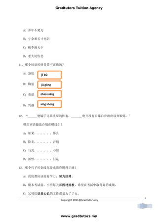Gradtutors Tuition Agency




 A: 少年不努力

 B：寸金难买寸光阴

 C：桃李满天下

 D：老大徒伤悲

11．哪个词语的拼音是不正确的？

 A: 急促   jí cù


 B: 鞠躬   jū gōng


 C：着想    zháo xiǎng


 D：兴盛    xīng shèng


12．“______他输了这场重要的比赛，_______他并没有自暴自弃就此放弃锻炼。”

 哪组词语最适合填在横线上？

 A：如果。。。。。。那么

 B：除非。。。。。。否则

 C：与其。。。。。。不如

 D：虽然。。。。。。但是

13. 哪个句子的划线部分成语应用得正确？

              努力拼搏。
 A: 我们都应该好好学习，努力拼搏
              努力拼搏

              因材施教，希望在考试中取得好的成绩。
 B：期末考试前，小明每天都因材施教
              因材施教

 C: 父母们语重心长
       语重心长的工作都是为了了女。
       语重心长
                                                       4
                        Copyright 2011@Gradtutors.my




                        www.gradtutors.my
 