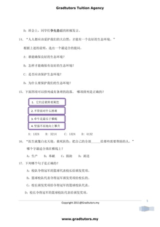 Gradtutors Tuition Agency




 D：班会上，同学们争先恐后
          争先恐后的积极发言。
          争先恐后

14．“人人都应该爱护我们的大自然，才能有一个良好的生态环境。”

 根据上述的说明，选出一个最适合的提问。

 A: 谁能确保良好的生态环境？

 B：怎样才能确保有良好的生态环境？

 C: 是否应该保护生态环境？

 D：为什么要保护我们的生态环境？

15．下面四项可以排列成有条理的段落。 哪项排列是正确的？


     1．它们总紧附着篱笆

    2. 不管面对什么困难

    3. 牵牛花最乐于攀爬

    4. 坚强不屈地向上攀升

   A: 1324   B: 3214     C: 1324     D: 4132

16．“医生就像白衣天使，救死扶伤，把自己的全部______给那些需要帮助的人。”

  哪个字最适合填在横线上？

  A：生产       B：奉献      C：捐助        D：派送

17．下列哪个句子是正确的？

  A：校队夺得冠军的篮球代表校长给颁发奖项。

  B：篮球校队代表夺得冠军颁发奖项给校长的。

  C：校长颁发奖项给夺得冠军的篮球校队代表。

  D：校长夺得冠军的篮球校队代表给颁发奖项。

                                                      5
                       Copyright 2011@Gradtutors.my




                       www.gradtutors.my
 