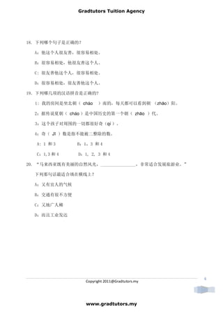 Gradtutors Tuition Agency




18. 下列哪个句子是正确的？

  A：他这个人很友善，很容易相处。

  B：很容易相处，他很友善这个人。

  C: 很友善他这个人，很容易相处。

  D：很容易相处，很友善他这个人。

19．下列哪几项的汉语拼音是正确的?

  1: 我的房间是坐北朝（ cháo     ）南的，每天都可以看到朝 （zhāo）阳。

  2：据传说夏朝（ cháo ）是中国历史的第一个朝（ zhāo ）代。

  3：这个孩子对周围的一切都很好奇（qí ）。

  4：奇（ Jī ）数是指不能被二整除的数。

   A: 1 和 3    B：1，3 和 4

   C：1,3 和 4   D：1, 2, 3 和 4

20. “马来西亚既有美丽的自然风光，________________，非常适合发展旅游业。”

  下列那句话最适合填在横线上？

  A：又有宜人的气候

  B：交通有很不方便

  C：又地广人稀

  D：而且工业发达




                                                  6
                  Copyright 2011@Gradtutors.my




                  www.gradtutors.my
 