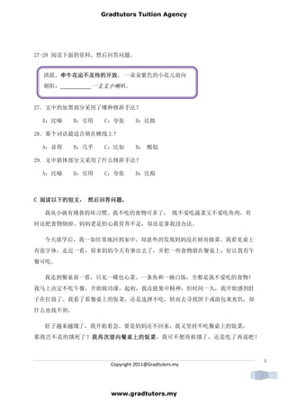 Gradtutors Tuition Agency




27-28 阅读下面的资料，然后回答问题。


 清晨，牵牛花迫不及待的开放 一朵朵紫色的小花儿迎向
    牵牛花迫不及待的开放，
    牵牛花迫不及待的开放
 朝阳，___________一支支小喇叭。


27．文中的加黑部分采用了哪种修辞手法？

 A：比喻     B：引用   C：夸张        D：比拟

28．那个词语最适合填在横线上？

 A：显得     B：几乎   C：比如        D： 酷似

29. 文中斜体部分又采用了什么修辞手法？

 A：比喻     B：引用   C：夸张        D：比拟



  阅读以下的短文， 然后回答问题。
C 阅读以下的短文， 然后回答问题。

  我从小就有挑食的坏习惯。我不吃的食物可多了， 既不爱吃蔬菜又不爱吃鱼肉，有
时还把食物倒掉。妈妈老是担心我营养不足，却还是拿我没办法。

  今天放学后，我一如往常地回到家中，却意外的发现妈妈没在厨房做菜。我看见桌上
有张字体，走近一看，原来妈妈今天有事出去了，并把一些食物留在餐桌上，好让我有午
餐可吃。

  我走到餐桌前一看，只见一碟包心菜、一条鱼和一碗白饭，全都是我不爱吃的食物！
我马上决定不吃午餐，开始做功课。起初，我还能集中精神，但时间一久，我开始感到肚
子在打鼓了。我看了看餐桌上的饭菜，还是选择不吃，转而去寻找饼干或面包来充饥，却
什么也找不到。

  肚子越来越饿了，我开始着急。要是妈妈还不回来，我又坚持不吃餐桌上的饭菜，
          我再次望向餐桌上的饭菜。我可不想再挨饿了，还是吃了再说吧！
那我岂不是的饿死了？我再次望向餐桌上的饭菜
          我再次望向餐桌上的饭菜



                                                  8
                   Copyright 2011@Gradtutors.my




                   www.gradtutors.my
 