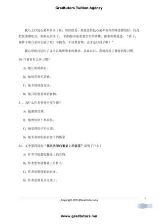 Gradtutors Tuition Agency




  我马上以包心菜和鱼肉下饭。奇怪的是，我竟觉得包心菜和鱼肉的味道都很好。待我
把饭菜都吃完，妈妈也回来了。 妈妈惊奇地看着空空的碗碟，接着称赞我道：“孩子，
你终于明白是坏毛病了吧？不挑食，不浪费食物，这才是好孩子啊！”

  我心里暗自记住了这次饥饿所带来的教训。从此以后，我就改掉了挑食的坏习惯.

30.作者有什么坏习惯？

 A：他让妈妈担心。

 B：他的营养不足够。

 C：他令妈妈没办法。

 D：他只吃他喜欢的食物。

31．为什么作者坚持不吃午餐？

 A：他要做功课。

 B: 他想吃饼干和面包。

 C：他觉得肚子不太饿。

 D：他不喜欢吃妈妈留下的饭菜

32．文中第四段的“我再次望向餐桌上的饭菜”说明了什么？
          我再次望向餐桌上的饭菜”
          我再次望向餐桌上的饭菜

 A: 作者开始想吃餐桌上的食物。

 B：作者想知道餐桌上有什么。

 C：作者很期待妈妈回来。

 D：作者觉得有点儿饿了。




                                                9
                 Copyright 2011@Gradtutors.my




                 www.gradtutors.my
 