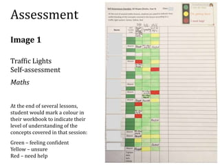Assessment 
Image 1 
Traffic Lights 
Self-assessment 
Maths 
At the end of several lessons, 
student would mark a colour in 
their workbook to indicate their 
level of understanding of the 
concepts covered in that session: 
Green – feeling confident 
Yellow – unsure 
Red – need help 
 