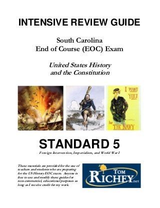 INTENSIVE REVIEW GUIDE
                  South Carolina
            End of Course (EOC) Exam

                     United States History
                     and the Constitution




               STANDARD 5
               Foreign Intervention, Imperialism, and World War I


These materials are provided for the use of
teachers and students who are preparing
for the US History EOC exam. Anyone is
free to use and modify these guides for
non-commercial, educational purposes as
long as I receive credit for my work.
 