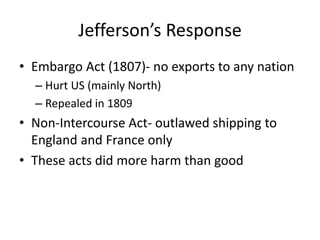 Jefferson’s Response
• Embargo Act (1807)- no exports to any nation
– Hurt US (mainly North)
– Repealed in 1809
• Non-Intercourse Act- outlawed shipping to
England and France only
• These acts did more harm than good
 