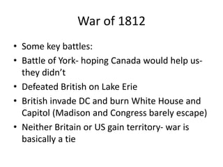 War of 1812
• Some key battles:
• Battle of York- hoping Canada would help us-
they didn’t
• Defeated British on Lake Erie
• British invade DC and burn White House and
Capitol (Madison and Congress barely escape)
• Neither Britain or US gain territory- war is
basically a tie
 