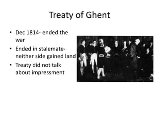 Treaty of Ghent
• Dec 1814- ended the
war
• Ended in stalemate-
neither side gained land
• Treaty did not talk
about impressment, it
died out on its own
 