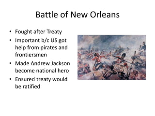 Battle of New Orleans
• Fought after Treaty
• Important b/c US got
help from pirates and
frontiersmen
• Made Andrew Jackson
become national hero
• Ensured treaty would
be ratified
 