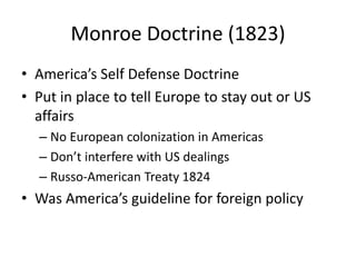 Monroe Doctrine (1823)
• America’s Self Defense Doctrine
• Put in place to tell Europe to stay out or US
affairs
– No European colonization in Americas
– Don’t interfere with US dealings
– Russo-American Treaty 1824
• Was America’s guideline for foreign policy
 