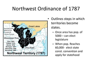 Northwest Ordinance of 1787
• Outlines steps in which
territories become
states.
– Once area has pop. of
5000 – can elect
legislature
– When pop. Reaches
60,000- elect state
const. convention and
apply for statehood
 