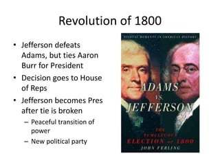 Revolution of 1800
• Jefferson defeats
Adams, but ties Aaron
Burr for President
• Decision goes to House
of Reps
• Jefferson becomes Pres
after tie is broken
– Peaceful transition of
power
– New political party
 