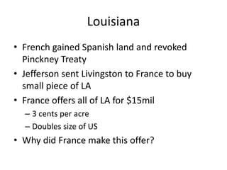 Louisiana
• French gained Spanish land and revoked
Pinckney Treaty
• Jefferson sent Livingston to France to buy
small piece of LA
• France offers all of LA for $15mil
– 3 cents per acre
– Doubles size of US
• Why did France make this offer?
 