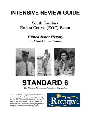 INTENSIVE REVIEW GUIDE
                  South Carolina
            End of Course (EOC) Exam

                     United States History
                     and the Constitution




               STANDARD 6
                The Roaring Twenties and the Great Depression


These materials are provided for the use of
teachers and students who are preparing
for the US History EOC exam. Anyone is
free to use and modify these guides for
non-commercial, educational purposes as
long as I receive credit for my work.
 