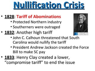 Nullification CrisisNullification Crisis
• 18281828: Tariff of Abominations
• Protected Northern industry
• Southerners were outraged
• 18321832: Another high tariff
• John C. Calhoun threatened that South
Carolina would nullify the tariff
• President Andrew Jackson created the Force
Bill to make SC pay
• 18331833: Henry Clay created a lower,
“compromise tariff” to end the issue
 