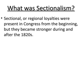 What was Sectionalism?What was Sectionalism?
• Sectional, or regional loyalties were
present in Congress from the beginning,
but they became stronger during and
after the 1820s.
 
