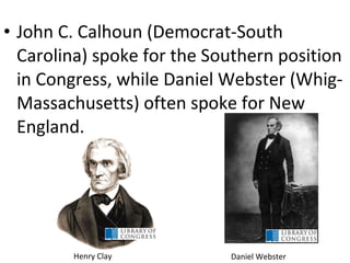 • John C. Calhoun (Democrat-South
Carolina) spoke for the Southern position
in Congress, while Daniel Webster (Whig-
Massachusetts) often spoke for New
England.
Daniel WebsterHenry Clay
 