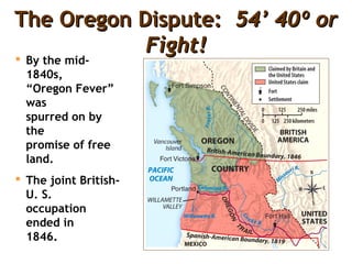 The Oregon Dispute:The Oregon Dispute: 54’ 40º or54’ 40º or
Fight!Fight!
 By the mid-
1840s,
“Oregon Fever”
was
spurred on by
the
promise of free
land.
 The joint British-
U. S.
occupation
ended in
1846.
 