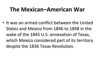 • It was an armed conflict between the United
States and Mexico from 1846 to 1848 in the
wake of the 1845 U.S. annexation of Texas,
which Mexico considered part of its territory
despite the 1836 Texas Revolution.
The Mexican–American War
 
