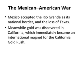 • Mexico accepted the Rio Grande as its
national border, and the loss of Texas.
• Meanwhile gold was discovered in
California, which immediately became an
international magnet for the California
Gold Rush.
The Mexican–American War
 