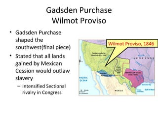 Gadsden Purchase
Wilmot Proviso
• Gadsden Purchase
shaped the
southwest(final piece)
• Stated that all lands
gained by Mexican
Cession would outlaw
slavery
– Intensified Sectional
rivalry in Congress
Wilmot Proviso, 1846
 