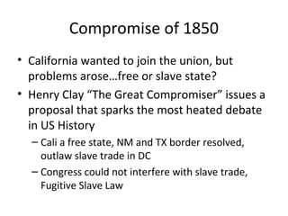 Compromise of 1850
• California wanted to join the union, but
problems arose…free or slave state?
• Henry Clay “The Great Compromiser” issues a
proposal that sparks the most heated debate
in US History
– Cali a free state, NM and TX border resolved,
outlaw slave trade in DC
– Congress could not interfere with slave trade,
Fugitive Slave Law
 