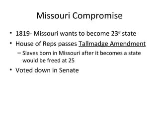 Missouri Compromise
• 1819- Missouri wants to become 23rd
state
• House of Reps passes Tallmadge Amendment
– Slaves born in Missouri after it becomes a state
would be freed at 25
• Voted down in Senate
 