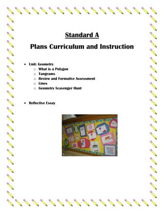 Standard A
Plans Curriculum and Instruction

Unit: Geometry
  o What is a Polygon
  o Tangrams
  o Review and Formative Assessment
  o Lines
  o Geometry Scavenger Hunt


Reflective Essay
 
