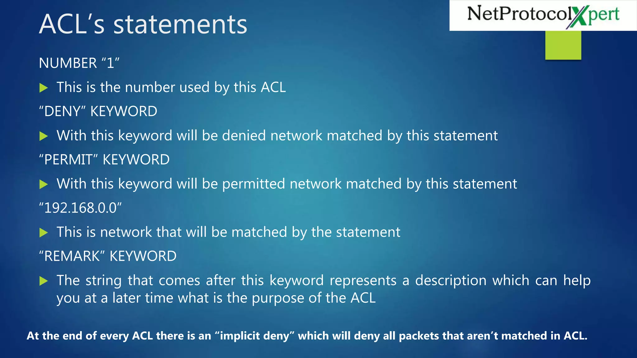 ACL’s statements
NUMBER “1”
 This is the number used by this ACL
“DENY” KEYWORD
 With this keyword will be denied network matched by this statement
“PERMIT” KEYWORD
 With this keyword will be permitted network matched by this statement
“192.168.0.0”
 This is network that will be matched by the statement
“REMARK” KEYWORD
 The string that comes after this keyword represents a description which can help
you at a later time what is the purpose of the ACL
At the end of every ACL there is an “implicit deny” which will deny all packets that aren’t matched in ACL.
 
