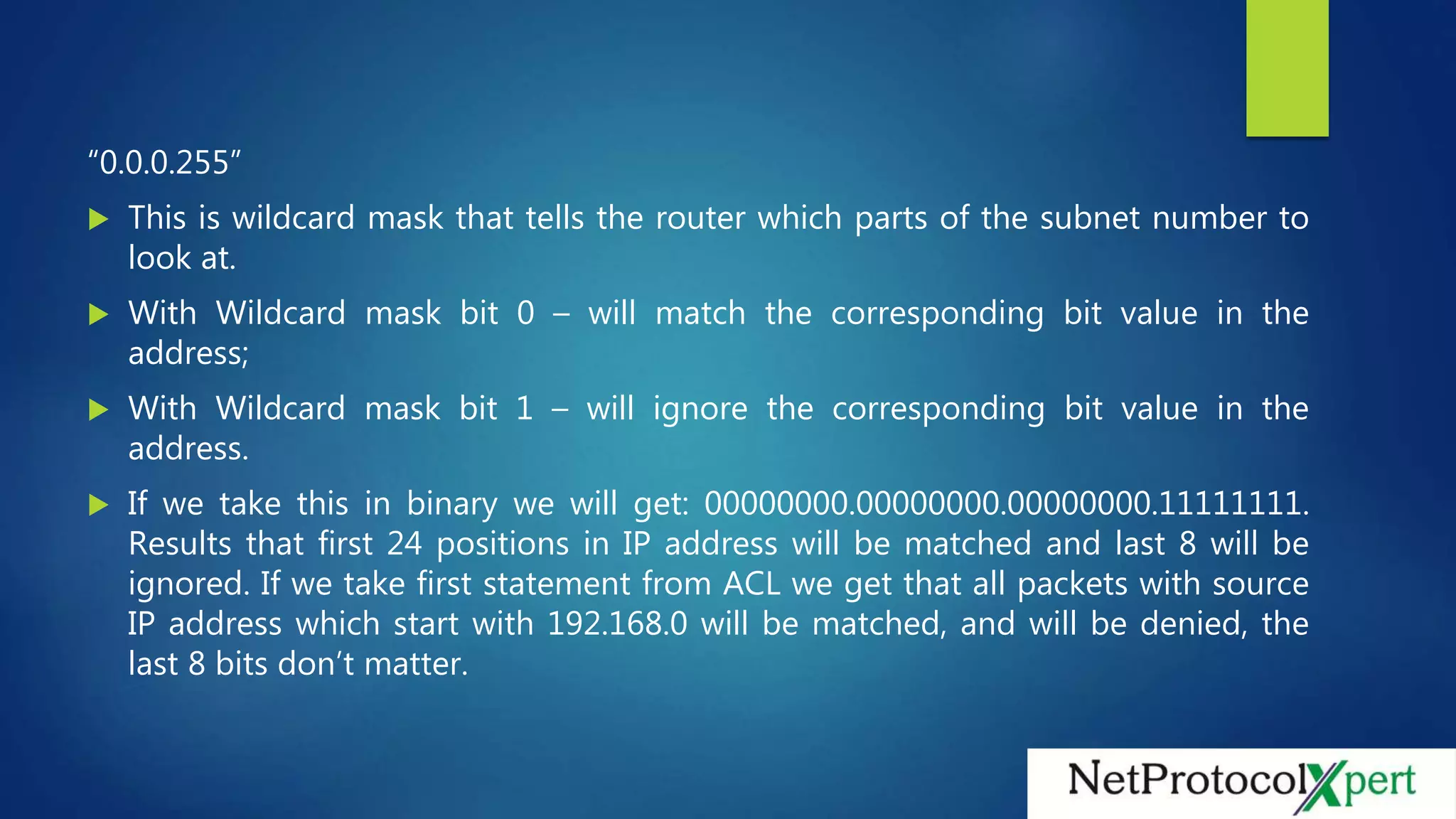 “0.0.0.255”
 This is wildcard mask that tells the router which parts of the subnet number to
look at.
 With Wildcard mask bit 0 – will match the corresponding bit value in the
address;
 With Wildcard mask bit 1 – will ignore the corresponding bit value in the
address.
 If we take this in binary we will get: 00000000.00000000.00000000.11111111.
Results that first 24 positions in IP address will be matched and last 8 will be
ignored. If we take first statement from ACL we get that all packets with source
IP address which start with 192.168.0 will be matched, and will be denied, the
last 8 bits don’t matter.
 